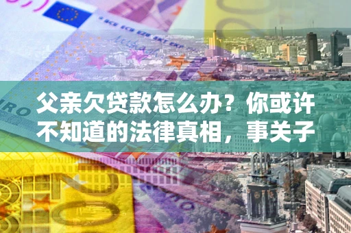 北京父亲欠贷款怎么办？你或许不知道的法律真相，事关子女未来