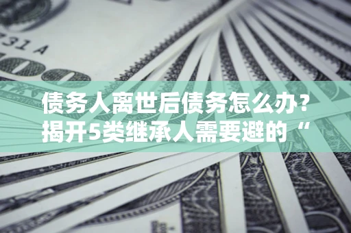 北京债务人离世后债务怎么办？揭开5类继承人需要避的“坑”